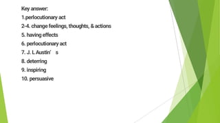 Key answer:
1.perlocutionary act
2-4. changefeelings, thoughts, &actions
5. havingeffects
6. perlocutionary act
7. J. LAustin’ s
8. deterring
9. inspiring
10. persuasive
 