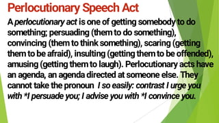 Perlocutionary Speech Act
A isone of getting somebody to do
something; persuading (themto do something),
convincing (themtothinksomething), scaring(getting
themtobe afraid), insulting(gettingthemto be offended),
amusing(gettingthemto laugh). Perlocutionary acts have
an agenda, an agendadirected at someone else. They
cannot take the pronoun
 