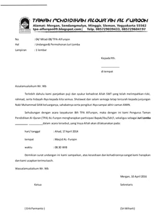 No : 04/ Milad-08/TPA-AlFurqon
Hal : Undangan& Permohonan Juri Lomba
Lampiran : 1 lembar
KepadaYth.
_____________
di tempat
Assalamualaikum Wr. Wb
Terlebih dahulu kami panjatkan puji dan syukur kehadirat Allah SWT yang telah melimpahkan rizki,
rahmad, serta hidayah-Nya kepada kita semua. Sholawat dan salam semoga tetap tercurah kepada junjungan
Nabi Muhammad SAW keluarganya, sahabatnya serta pengikut-Nya sampai akhir zaman AMIN.
Sehubungan dengan acara tasyakuran 8th TPA AlFurqon, maka dengan ini kami Pengurus Taman
Pendidikan Al-Quran (TPA) AL-Furqon mengharapkan partisipasi Bapak/Ibu/Sdr/I, sekaligus sebagai Juri Lomba
_________ __________dalam acara tersebut, yang Insya Allah akan dilaksanakan pada:
hari/ tanggal : Ahad, 17 April 2014
tempat : Masjid AL- Furqon
waktu : 08.30 WIB
Demikian surat undangan ini kami sampaikan, atas kesediaan dan kehadirannya sangat kami harapkan
dan kami ucapkan terima kasih.
Wassalamualaikum Wr. Wb
Mergan, 10 April 2016
Ketua Sekretaris
( ErikParmanto ) (Sri Wiharti)
 