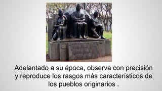 Adelantado a su época, observa con precisión
y reproduce los rasgos más característicos de
los pueblos originarios .
 