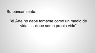 Su pensamiento:
“el Arte no debe tomarse como un medio de
vida . . . debe ser la propia vida”
 
