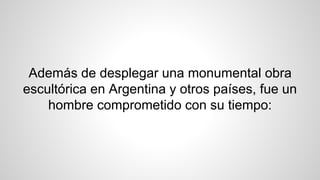 Además de desplegar una monumental obra
escultórica en Argentina y otros países, fue un
hombre comprometido con su tiempo:
 