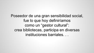 Poseedor de una gran sensibilidad social,
fue lo que hoy definiríamos
como un “gestor cultural”:
crea bibliotecas, participa en diversas
instituciones barriales. . .
 
