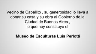 Vecino de Caballito , su generosidad lo lleva a
donar su casa y su obra al Gobierno de la
Ciudad de Buenos Aires ,
lo que hoy constituye el
Museo de Esculturas Luis Perlotti
 