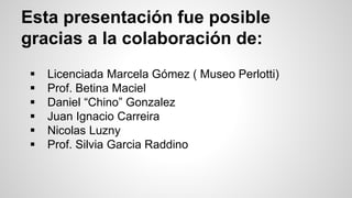 Esta presentación fue posible
gracias a la colaboración de:
 Licenciada Marcela Gómez ( Museo Perlotti)
 Prof. Betina Maciel
 Daniel “Chino” Gonzalez
 Juan Ignacio Carreira
 Nicolas Luzny
 Prof. Silvia Garcia Raddino
 