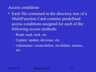 Access conditions 
• Each file contained in the directory tree of a 
MultiFunction Card contains predefined 
access conditions assigned for each of the 
following access methods: 
– Read: read, seek, etc 
– Update: update, decrease, etc. 
– Administer: create/delete, invalidate, restore, 
etc. 
08/26/14 Smart Cards 13 
 