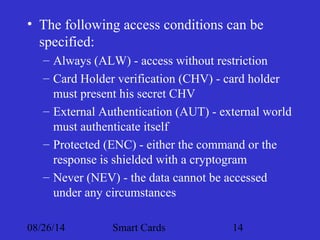 • The following access conditions can be 
specified: 
– Always (ALW) - access without restriction 
– Card Holder verification (CHV) - card holder 
must present his secret CHV 
– External Authentication (AUT) - external world 
must authenticate itself 
– Protected (ENC) - either the command or the 
response is shielded with a cryptogram 
– Never (NEV) - the data cannot be accessed 
under any circumstances 
08/26/14 Smart Cards 14 
 