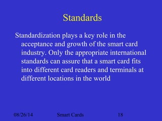 Standards 
Standardization plays a key role in the 
acceptance and growth of the smart card 
industry. Only the appropriate international 
standards can assure that a smart card fits 
into different card readers and terminals at 
different locations in the world 
08/26/14 Smart Cards 18 
 