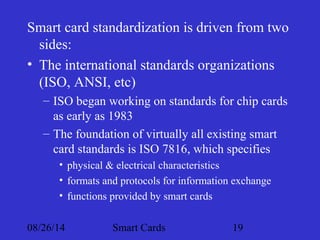Smart card standardization is driven from two 
sides: 
• The international standards organizations 
(ISO, ANSI, etc) 
– ISO began working on standards for chip cards 
as early as 1983 
– The foundation of virtually all existing smart 
card standards is ISO 7816, which specifies 
• physical & electrical characteristics 
• formats and protocols for information exchange 
• functions provided by smart cards 
08/26/14 Smart Cards 19 
 