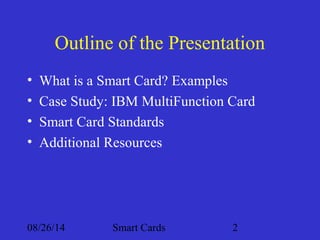 Outline of the Presentation 
• What is a Smart Card? Examples 
• Case Study: IBM MultiFunction Card 
• Smart Card Standards 
• Additional Resources 
08/26/14 Smart Cards 2 
 