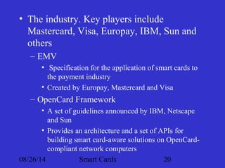• The industry. Key players include 
Mastercard, Visa, Europay, IBM, Sun and 
others 
– EMV 
• Specification for the application of smart cards to 
the payment industry 
• Created by Europay, Mastercard and Visa 
– OpenCard Framework 
• A set of guidelines announced by IBM, Netscape 
and Sun 
• Provides an architecture and a set of APIs for 
building smart card-aware solutions on OpenCard-compliant 
network computers 
08/26/14 Smart Cards 20 
 