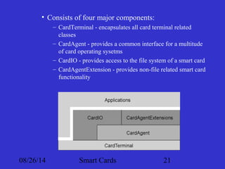 • Consists of four major components: 
– CardTerminal - encapsulates all card terminal related 
classes 
– CardAgent - provides a common interface for a multitude 
of card operating sysetms 
– CardIO - provides access to the file system of a smart card 
– CardAgentExtension - provides non-file related smart card 
functionality 
08/26/14 Smart Cards 21 
 