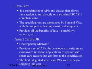 – JavaCard 
• Is a standard set of APIs and classes that allows 
Java applets to run directly on a standard ISO 7816 
compliant card 
• The specifications are announced by Sun and Visa, 
with the support of leading smart card suppliers 
• Provides all the benefits of Java - portability, 
security, etc. 
– Smart Card SDK 
• Developed by Microsoft 
• Provides a set of APIs for developers to write smart 
card-aware Windows applications to operate with 
smart card readers that conform to the specification 
• The first integrated smart card PCs were to begin 
shipping this year 
08/26/14 Smart Cards 22 
 