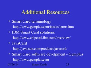 Additional Resources 
• Smart Card terminology 
http://www.gemplus.com/basics/terms.htm 
• IBM Smart Card solutions 
http://www.chipcard.ibm.com/overview/ 
• JavaCard 
http://java.sun.com/products/javacard/ 
• Smart Card software develpment - Gemplus 
http://www.gemplus.com 
08/26/14 Smart Cards 23 
 