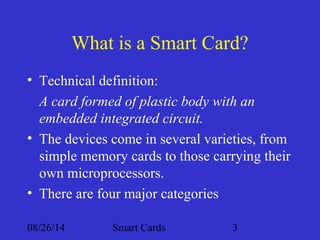What is a Smart Card? 
• Technical definition: 
A card formed of plastic body with an 
embedded integrated circuit. 
• The devices come in several varieties, from 
simple memory cards to those carrying their 
own microprocessors. 
• There are four major categories 
08/26/14 Smart Cards 3 
 