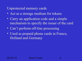 Unprotected memory cards 
• Act as a storage medium for tokens 
• Carry an application code and a simple 
mechanism to specify the issuer of the card 
• Can’t perform off-line processing 
• Used as prepaid phone cards in France, 
Holland and Germany 
08/26/14 Smart Cards 4 
 