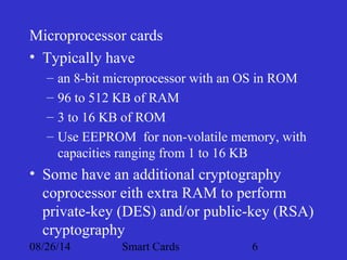 Microprocessor cards 
• Typically have 
– an 8-bit microprocessor with an OS in ROM 
– 96 to 512 KB of RAM 
– 3 to 16 KB of ROM 
– Use EEPROM for non-volatile memory, with 
capacities ranging from 1 to 16 KB 
• Some have an additional cryptography 
coprocessor eith extra RAM to perform 
private-key (DES) and/or public-key (RSA) 
cryptography 
08/26/14 Smart Cards 6 
 