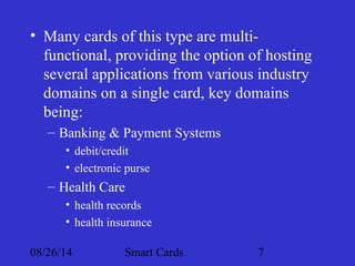 • Many cards of this type are multi-functional, 
providing the option of hosting 
several applications from various industry 
domains on a single card, key domains 
being: 
– Banking & Payment Systems 
• debit/credit 
• electronic purse 
– Health Care 
• health records 
• health insurance 
08/26/14 Smart Cards 7 
 