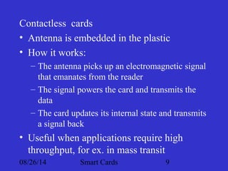 Contactless cards 
• Antenna is embedded in the plastic 
• How it works: 
– The antenna picks up an electromagnetic signal 
that emanates from the reader 
– The signal powers the card and transmits the 
data 
– The card updates its internal state and transmits 
a signal back 
• Useful when applications require high 
throughput, for ex. in mass transit 
08/26/14 Smart Cards 9 
 
