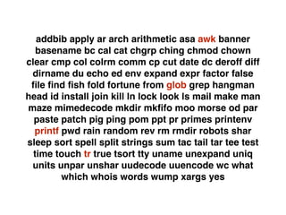 addbib apply ar arch arithmetic asa awk banner
basename bc cal cat chgrp ching chmod chown
clear cmp col colrm comm cp cut date dc deroff diff
dirname du echo ed env expand expr factor false
ﬁle ﬁnd ﬁsh fold fortune from glob grep hangman
head id install join kill ln lock look ls mail make man
maze mimedecode mkdir mkﬁfo moo morse od par
paste patch pig ping pom ppt pr primes printenv
printf pwd rain random rev rm rmdir robots shar
sleep sort spell split strings sum tac tail tar tee test
time touch tr true tsort tty uname unexpand uniq
units unpar unshar uudecode uuencode wc what
which whois words wump xargs yes
 
