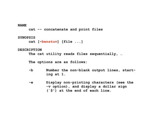 NAME
cat -- concatenate and print files
!
SYNOPSIS
cat [-benstuv] [file ...]
!
DESCRIPTION
The cat utility reads files sequentially, …
!
The options are as follows:
!
-b Number the non-blank output lines, start-
ing at 1.
!
-e Display non-printing characters (see the
-v option), and display a dollar sign
(`$') at the end of each line.
 