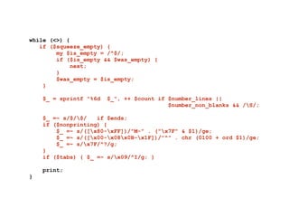 while (<>) {
if ($squeeze_empty) {
my $is_empty = /^$/;
if ($is_empty && $was_empty) {
next;
}
$was_empty = $is_empty;
}
!
$_ = sprintf "%6d $_", ++ $count if $number_lines ||
$number_non_blanks && /S/;
!
$_ =~ s/$/$/ if $ends;
if ($nonprinting) {
$_ =~ s/([x80-xFF])/"M-" . ("x7F" & $1)/ge;
$_ =~ s/([x00-x08x0B-x1F])/"^" . chr (0100 + ord $1)/ge;
$_ =~ s/x7F/^?/g;
}
if ($tabs) { $_ =~ s/x09/^I/g; }
!
print;
}
 