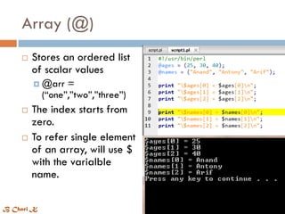 Array (@)
 Stores an ordered list
of scalar values
 @arr =
(“one”,”two”,”three”)
 The index starts from
zero.
 To refer single element
of an array, will use $
with the varialble
name.
B Chari K
 