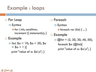 Example : loops
 For Loop
 Syntax
 for ( init; condition;
increment ){ statement(s); }
 Example
 for( $a = 10; $a < 20; $a
= $a + 1 ){
print "value of a: $an"; }
 Foreach
 Syntax
 foreach var (list) { ... }
 Example
 @list = (2, 20, 30, 40, 50);
foreach $a (@list){
print "value of a: $an"; }
B Chari K
 