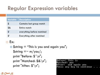 Regular Expression variables
Variable Description
$ Contains last group match
$& Entire match
$` everything before matched
$’ Everything after matched
 Ex:
 $string = “This is you and again you";
$string =~ m/you/;
print "Before: $`n";
print "Matched: $&n";
print "After: $'n";
B Chari K
 