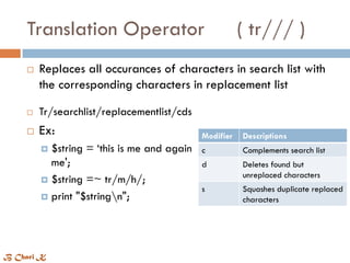 Translation Operator ( tr/// )
 Tr/searchlist/replacementlist/cds
 Ex:
 $string = ‘this is me and again
me';
 $string =~ tr/m/h/;
 print "$stringn";
Modifier Descriptions
c Complements search list
d Deletes found but
unreplaced characters
s Squashes duplicate replaced
characters
 Replaces all occurances of characters in search list with
the corresponding characters in replacement list
B Chari K
 