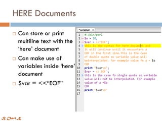 HERE Documents
 Can store or print
multiline text with the
‘here’ document
 Can make use of
variables inside ‘here’
document
 $var = <<“EOF”
B Chari K
 