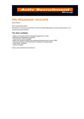 PERL PROGRAMMER/ DEVELOPER
BUCHAREST

Short company description
Development and outsourcing services for web and mobile applications to clients across Europe, U.S.A.,
Australia asnd South America

The ideal candidate:
• Degree in Computer Sciences, Electrical Engineering or similar
• Experience in development using PERL.
• Practical PHP/ JAVA knowledge
• Ability and willing to analyze and understand third party source code in PERL.
• Practical experience with SourceControl and Defect Tracking systems
• Team player, reliability
• Fluency in English

Contact:oana.visan@activrecruitment.ro
 