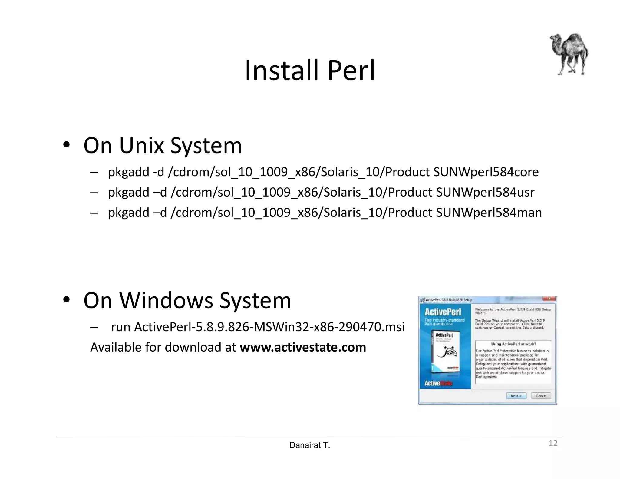 Danairat T.
Install Perl
• On Unix System
– pkgadd -d /cdrom/sol_10_1009_x86/Solaris_10/Product SUNWperl584core
– pkgadd –d /cdrom/sol_10_1009_x86/Solaris_10/Product SUNWperl584usr
– pkgadd –d /cdrom/sol_10_1009_x86/Solaris_10/Product SUNWperl584man
• On Windows System
– run ActivePerl-5.8.9.826-MSWin32-x86-290470.msi
Available for download at www.activestate.com
12
 