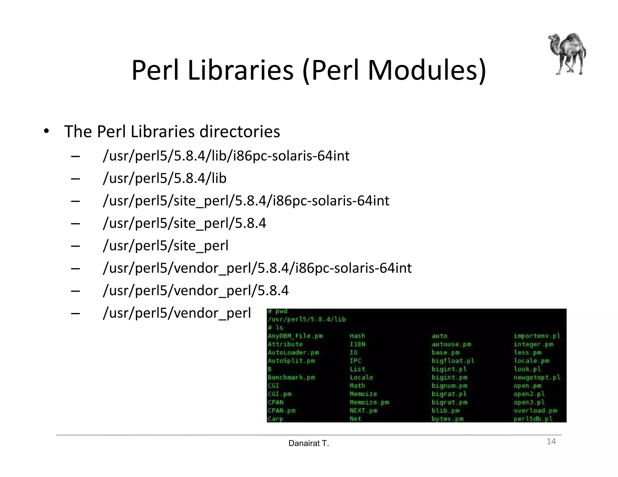 Danairat T.
Perl Libraries (Perl Modules)
• The Perl Libraries directories
– /usr/perl5/5.8.4/lib/i86pc-solaris-64int
– /usr/perl5/5.8.4/lib
– /usr/perl5/site_perl/5.8.4/i86pc-solaris-64int
– /usr/perl5/site_perl/5.8.4
– /usr/perl5/site_perl
– /usr/perl5/vendor_perl/5.8.4/i86pc-solaris-64int
– /usr/perl5/vendor_perl/5.8.4
– /usr/perl5/vendor_perl
14
 