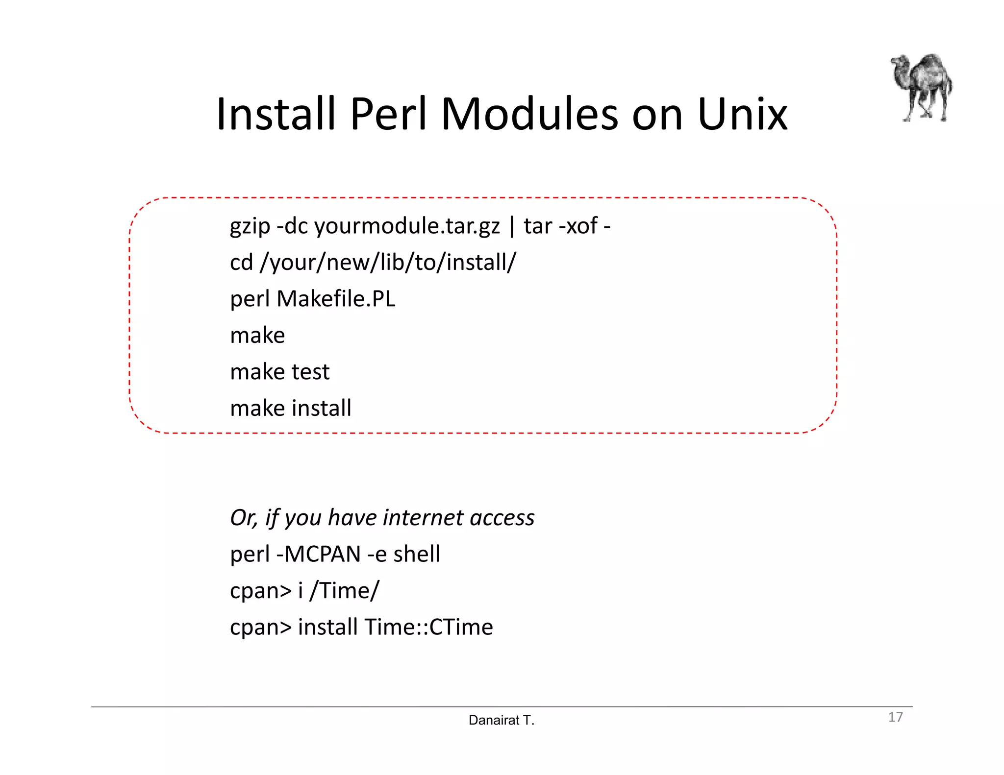 Danairat T.
Install Perl Modules on Unix
gzip -dc yourmodule.tar.gz | tar -xof -
cd /your/new/lib/to/install/
perl Makefile.PL
make
make test
make install
Or, if you have internet access
perl -MCPAN -e shell
cpan> i /Time/
cpan> install Time::CTime
17
 