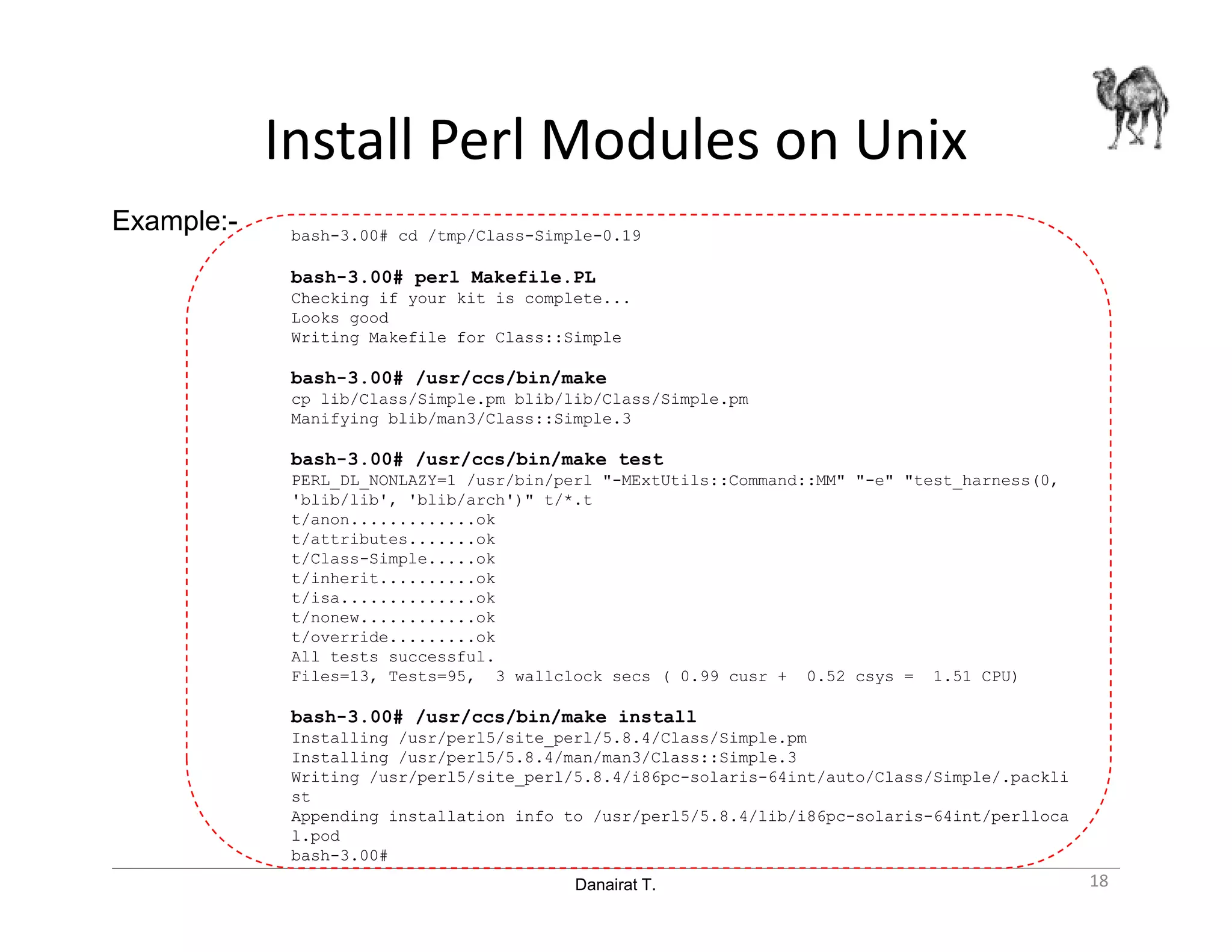 Danairat T.
Install Perl Modules on Unix
bash-3.00# cd /tmp/Class-Simple-0.19
bash-3.00# perl Makefile.PL
Checking if your kit is complete...
Looks good
Writing Makefile for Class::Simple
bash-3.00# /usr/ccs/bin/make
cp lib/Class/Simple.pm blib/lib/Class/Simple.pm
Manifying blib/man3/Class::Simple.3
bash-3.00# /usr/ccs/bin/make test
PERL_DL_NONLAZY=1 /usr/bin/perl "-MExtUtils::Command::MM" "-e" "test_harness(0,
'blib/lib', 'blib/arch')" t/*.t
t/anon.............ok
t/attributes.......ok
t/Class-Simple.....ok
t/inherit..........ok
t/isa..............ok
t/nonew............ok
t/override.........ok
All tests successful.
Files=13, Tests=95, 3 wallclock secs ( 0.99 cusr + 0.52 csys = 1.51 CPU)
bash-3.00# /usr/ccs/bin/make install
Installing /usr/perl5/site_perl/5.8.4/Class/Simple.pm
Installing /usr/perl5/5.8.4/man/man3/Class::Simple.3
Writing /usr/perl5/site_perl/5.8.4/i86pc-solaris-64int/auto/Class/Simple/.packli
st
Appending installation info to /usr/perl5/5.8.4/lib/i86pc-solaris-64int/perlloca
l.pod
bash-3.00#
Example:-
18
 