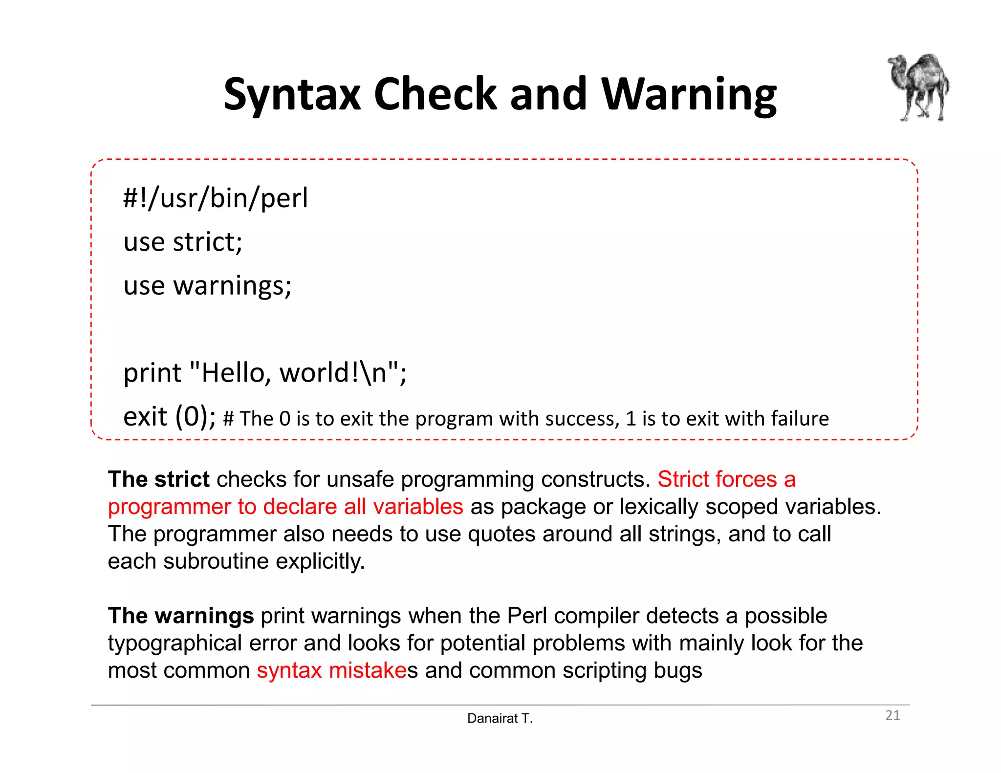 Danairat T.
Syntax Check and Warning
#!/usr/bin/perl
use strict;
use warnings;
print "Hello, world!n";
exit (0); # The 0 is to exit the program with success, 1 is to exit with failure
21
The strict checks for unsafe programming constructs. Strict forces a
programmer to declare all variables as package or lexically scoped variables.
The programmer also needs to use quotes around all strings, and to call
each subroutine explicitly.
The warnings print warnings when the Perl compiler detects a possible
typographical error and looks for potential problems with mainly look for the
most common syntax mistakes and common scripting bugs
 