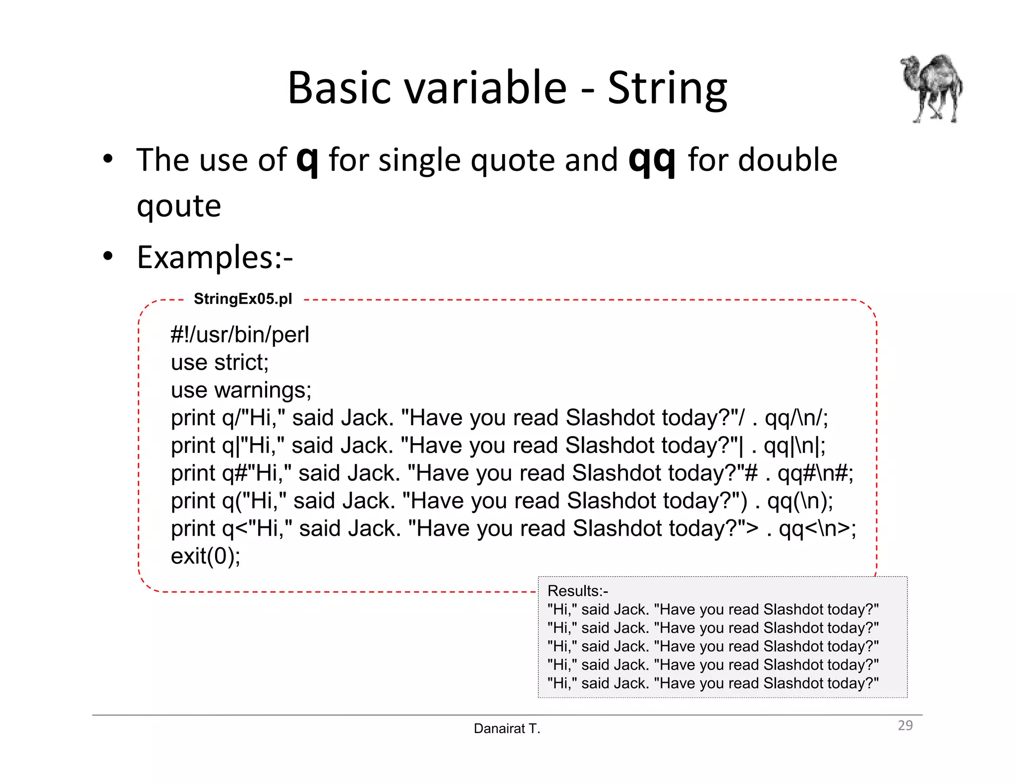 Danairat T.
Basic variable - String
• The use of q for single quote and qq for double
qoute
• Examples:-
#!/usr/bin/perl
use strict;
use warnings;
print q/"Hi," said Jack. "Have you read Slashdot today?"/ . qq/n/;
print q|"Hi," said Jack. "Have you read Slashdot today?"| . qq|n|;
print q#"Hi," said Jack. "Have you read Slashdot today?"# . qq#n#;
print q("Hi," said Jack. "Have you read Slashdot today?") . qq(n);
print q<"Hi," said Jack. "Have you read Slashdot today?"> . qq<n>;
exit(0);
StringEx05.pl
29
Results:-
"Hi," said Jack. "Have you read Slashdot today?"
"Hi," said Jack. "Have you read Slashdot today?"
"Hi," said Jack. "Have you read Slashdot today?"
"Hi," said Jack. "Have you read Slashdot today?"
"Hi," said Jack. "Have you read Slashdot today?"
 