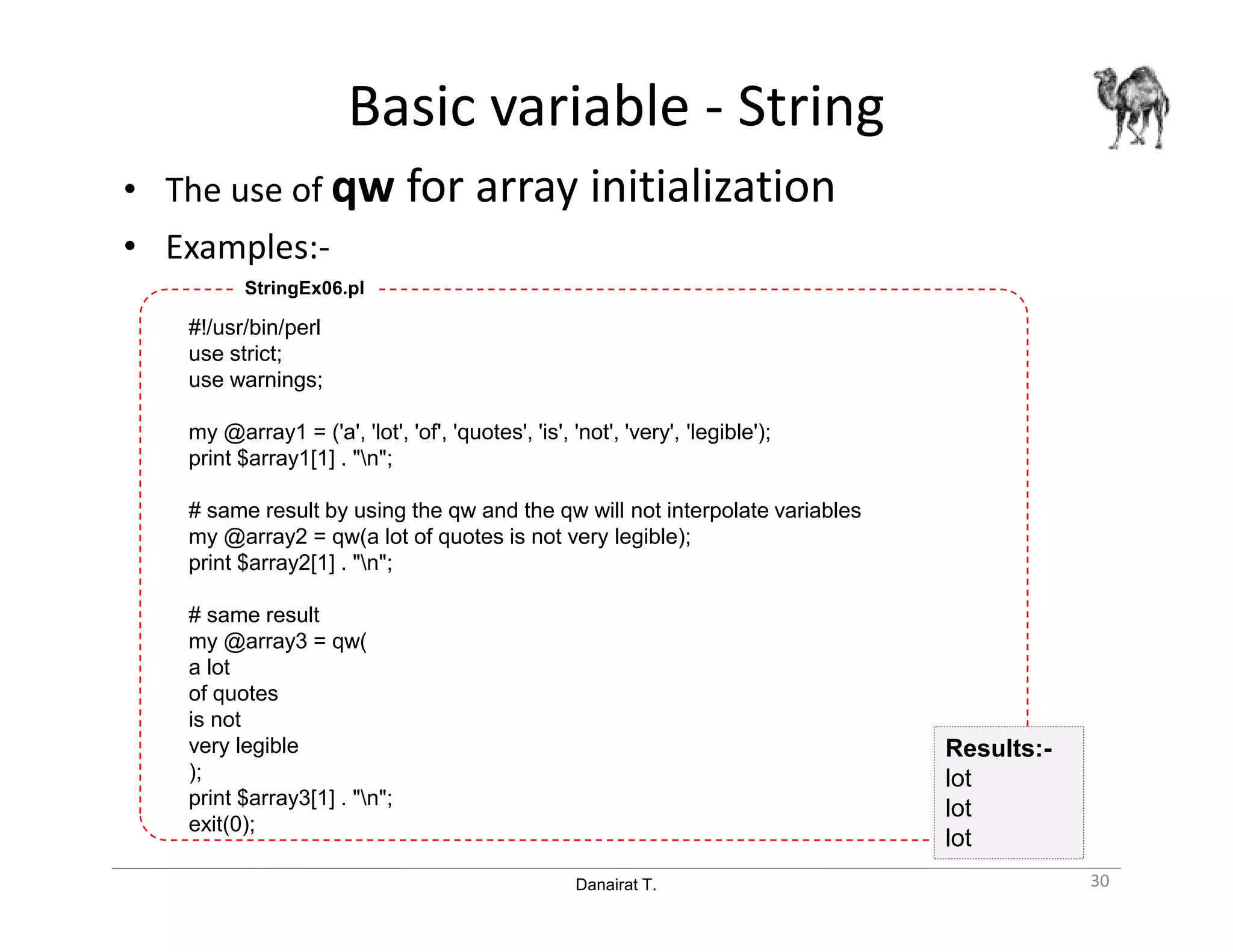 Danairat T.
Basic variable - String
• The use of qw for array initialization
• Examples:-
#!/usr/bin/perl
use strict;
use warnings;
my @array1 = ('a', 'lot', 'of', 'quotes', 'is', 'not', 'very', 'legible');
print $array1[1] . "n";
# same result by using the qw and the qw will not interpolate variables
my @array2 = qw(a lot of quotes is not very legible);
print $array2[1] . "n";
# same result
my @array3 = qw(
a lot
of quotes
is not
very legible
);
print $array3[1] . "n";
exit(0);
StringEx06.pl
30
Results:-
lot
lot
lot
 