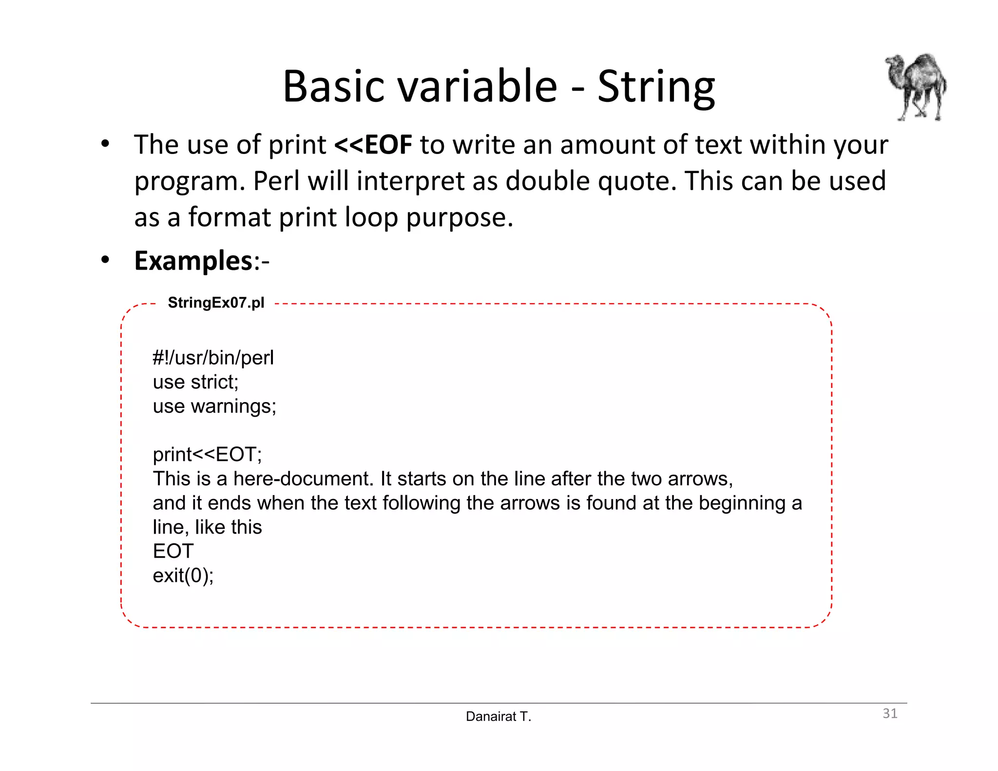 Danairat T.
Basic variable - String
• The use of print <<EOF to write an amount of text within your
program. Perl will interpret as double quote. This can be used
as a format print loop purpose.
• Examples:-
#!/usr/bin/perl
use strict;
use warnings;
print<<EOT;
This is a here-document. It starts on the line after the two arrows,
and it ends when the text following the arrows is found at the beginning a
line, like this
EOT
exit(0);
StringEx07.pl
31
 