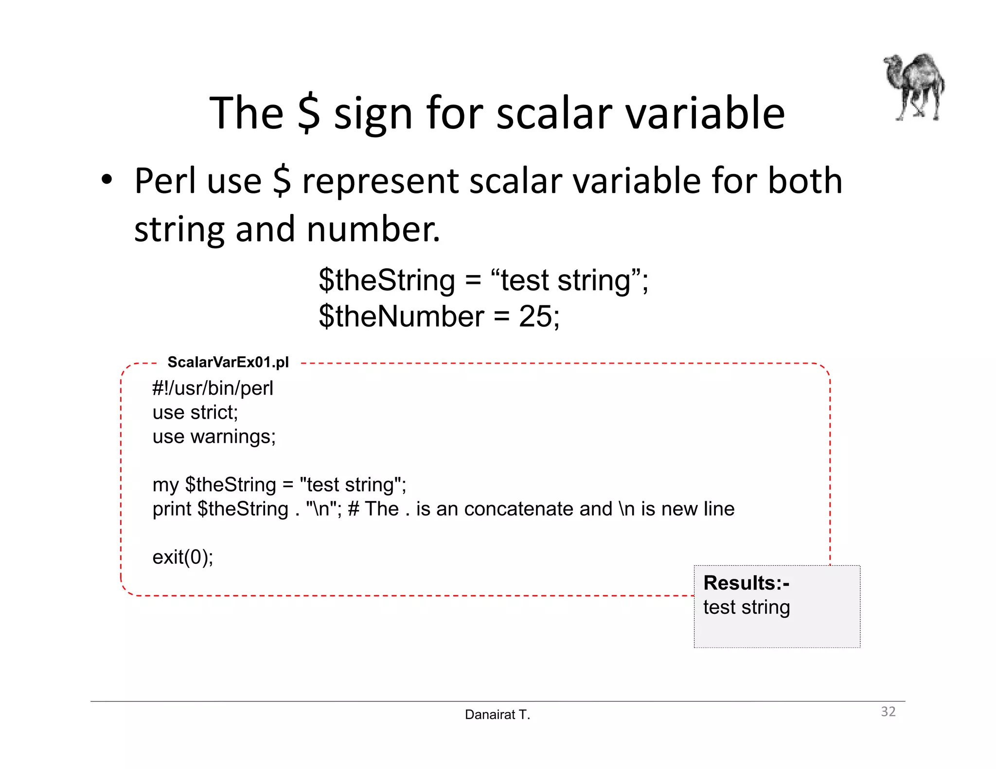 Danairat T.
The $ sign for scalar variable
• Perl use $ represent scalar variable for both
string and number.
32
$theString = “test string”;
$theNumber = 25;
#!/usr/bin/perl
use strict;
use warnings;
my $theString = "test string";
print $theString . "n"; # The . is an concatenate and n is new line
exit(0);
ScalarVarEx01.pl
Results:-
test string
 