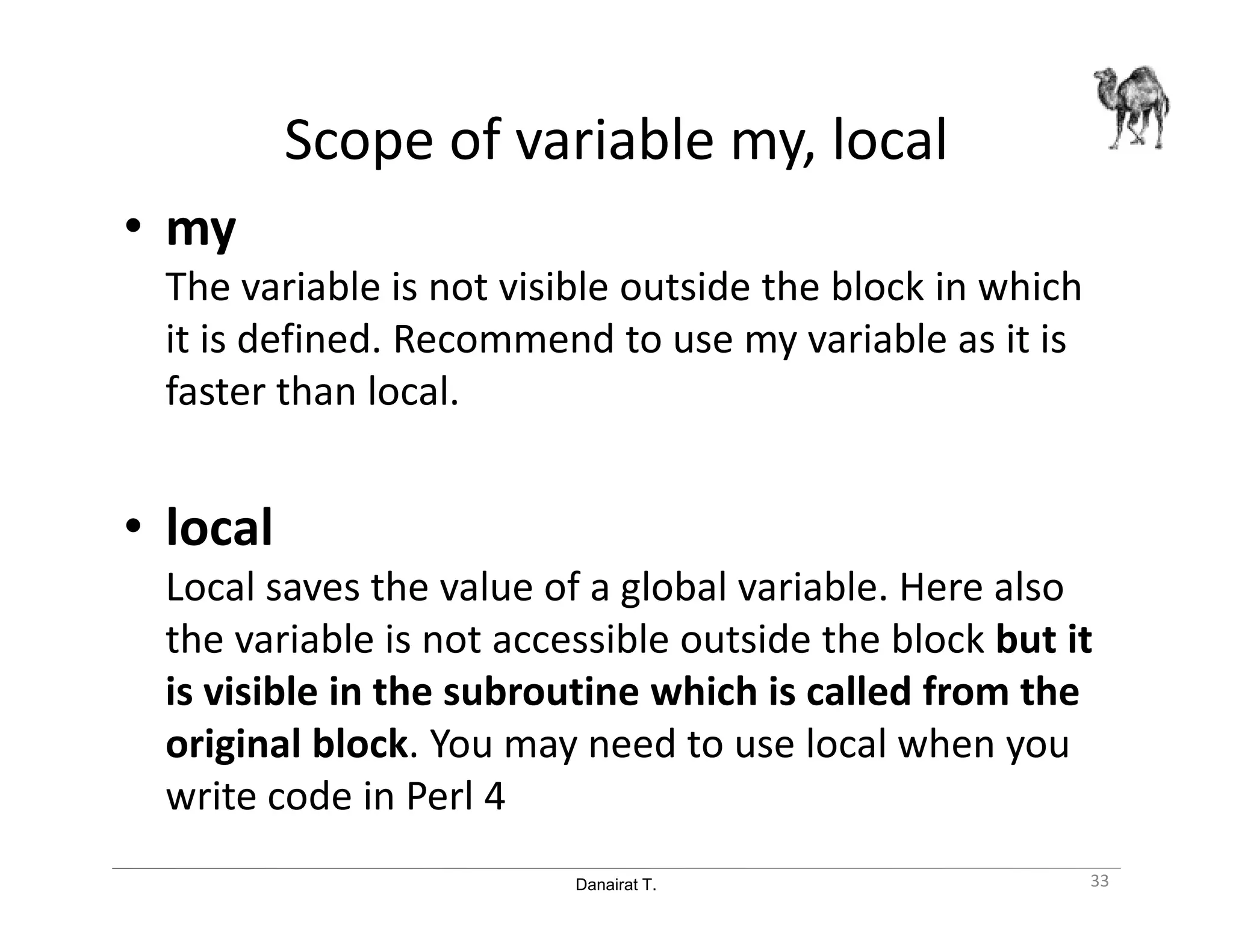 Danairat T.
Scope of variable my, local
• my
The variable is not visible outside the block in which
it is defined. Recommend to use my variable as it is
faster than local.
• local
Local saves the value of a global variable. Here also
the variable is not accessible outside the block but it
is visible in the subroutine which is called from the
original block. You may need to use local when you
write code in Perl 4
33
 