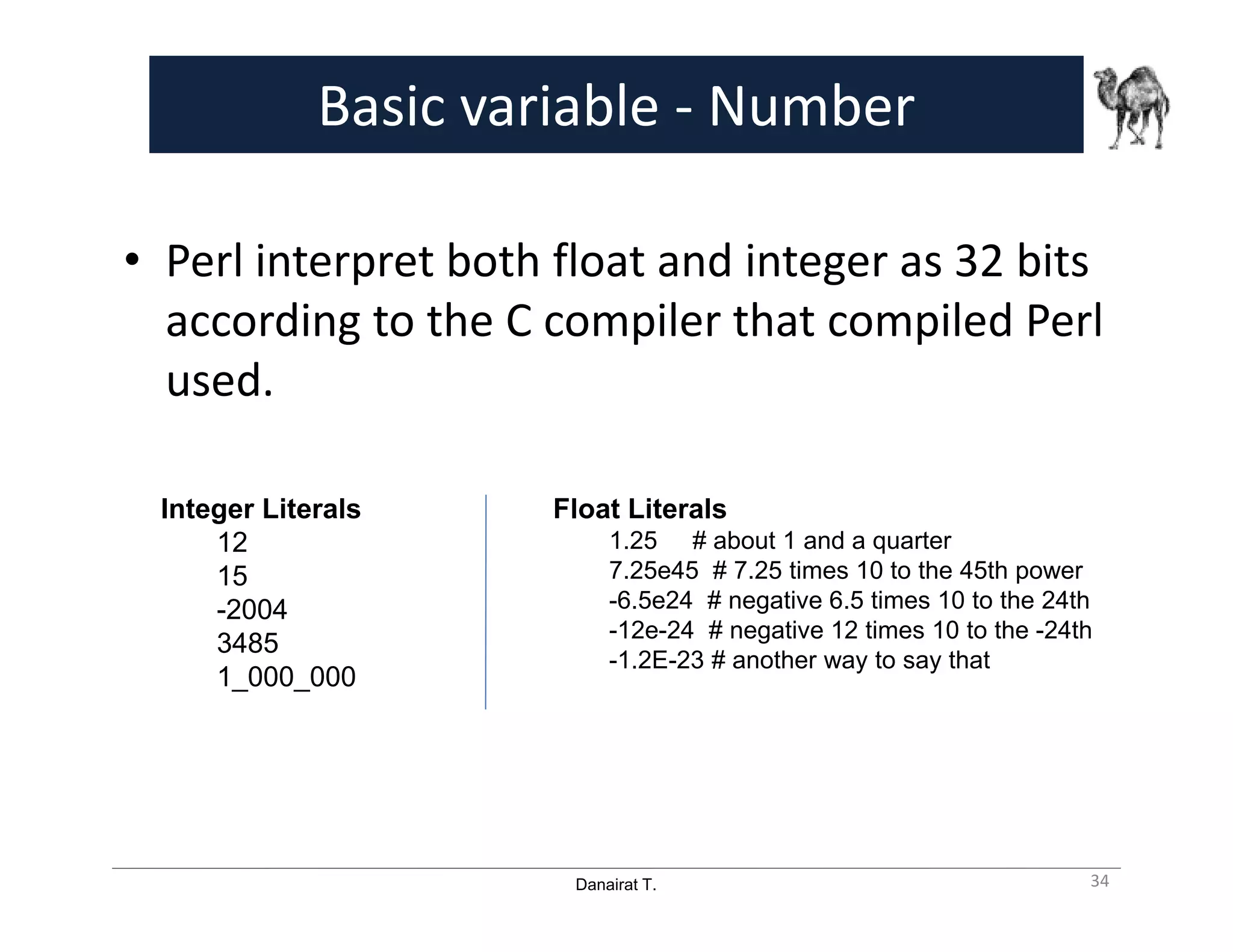 Danairat T.
Basic variable - Number
• Perl interpret both float and integer as 32 bits
according to the C compiler that compiled Perl
used.
Integer Literals
12
15
-2004
3485
1_000_000
Float Literals
1.25 # about 1 and a quarter
7.25e45 # 7.25 times 10 to the 45th power
-6.5e24 # negative 6.5 times 10 to the 24th
-12e-24 # negative 12 times 10 to the -24th
-1.2E-23 # another way to say that
34
 