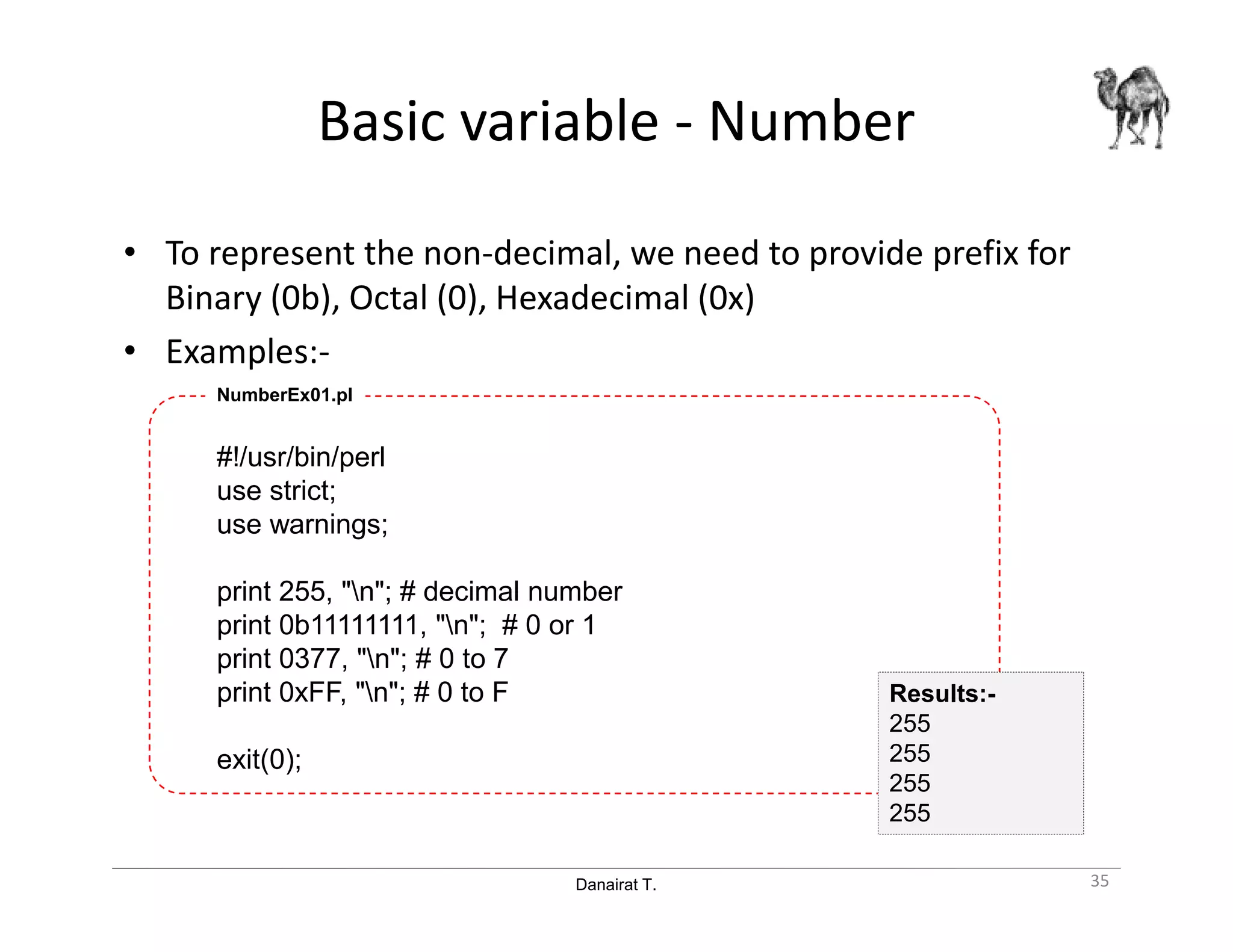 Danairat T.
Basic variable - Number
• To represent the non-decimal, we need to provide prefix for
Binary (0b), Octal (0), Hexadecimal (0x)
• Examples:-
#!/usr/bin/perl
use strict;
use warnings;
print 255, "n"; # decimal number
print 0b11111111, "n"; # 0 or 1
print 0377, "n"; # 0 to 7
print 0xFF, "n"; # 0 to F
exit(0);
NumberEx01.pl
35
Results:-
255
255
255
255
 