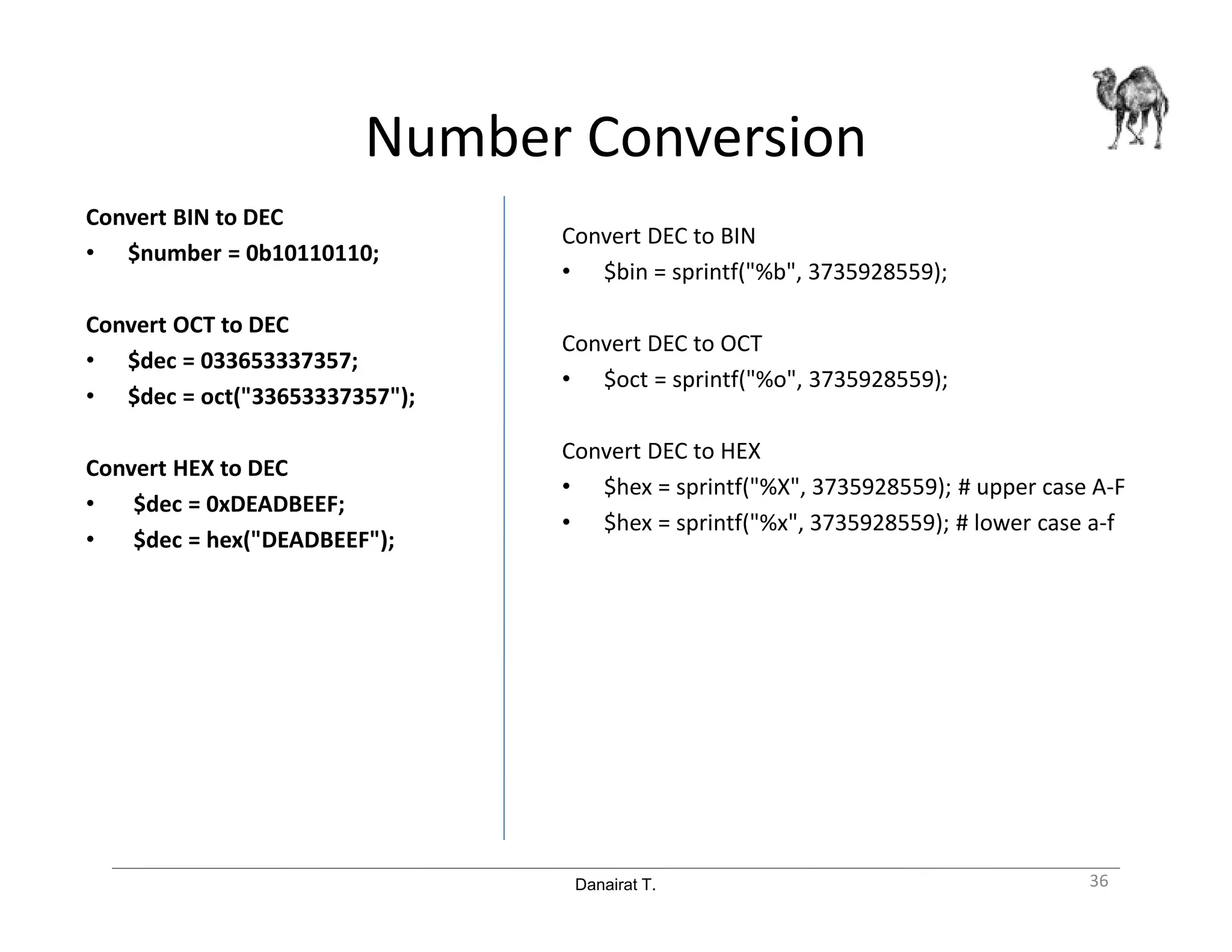 Danairat T.
Number Conversion
Convert BIN to DEC
• $number = 0b10110110;
Convert OCT to DEC
• $dec = 033653337357;
• $dec = oct("33653337357");
Convert HEX to DEC
• $dec = 0xDEADBEEF;
• $dec = hex("DEADBEEF");
Convert DEC to BIN
• $bin = sprintf("%b", 3735928559);
Convert DEC to OCT
• $oct = sprintf("%o", 3735928559);
Convert DEC to HEX
• $hex = sprintf("%X", 3735928559); # upper case A-F
• $hex = sprintf("%x", 3735928559); # lower case a-f
36
 