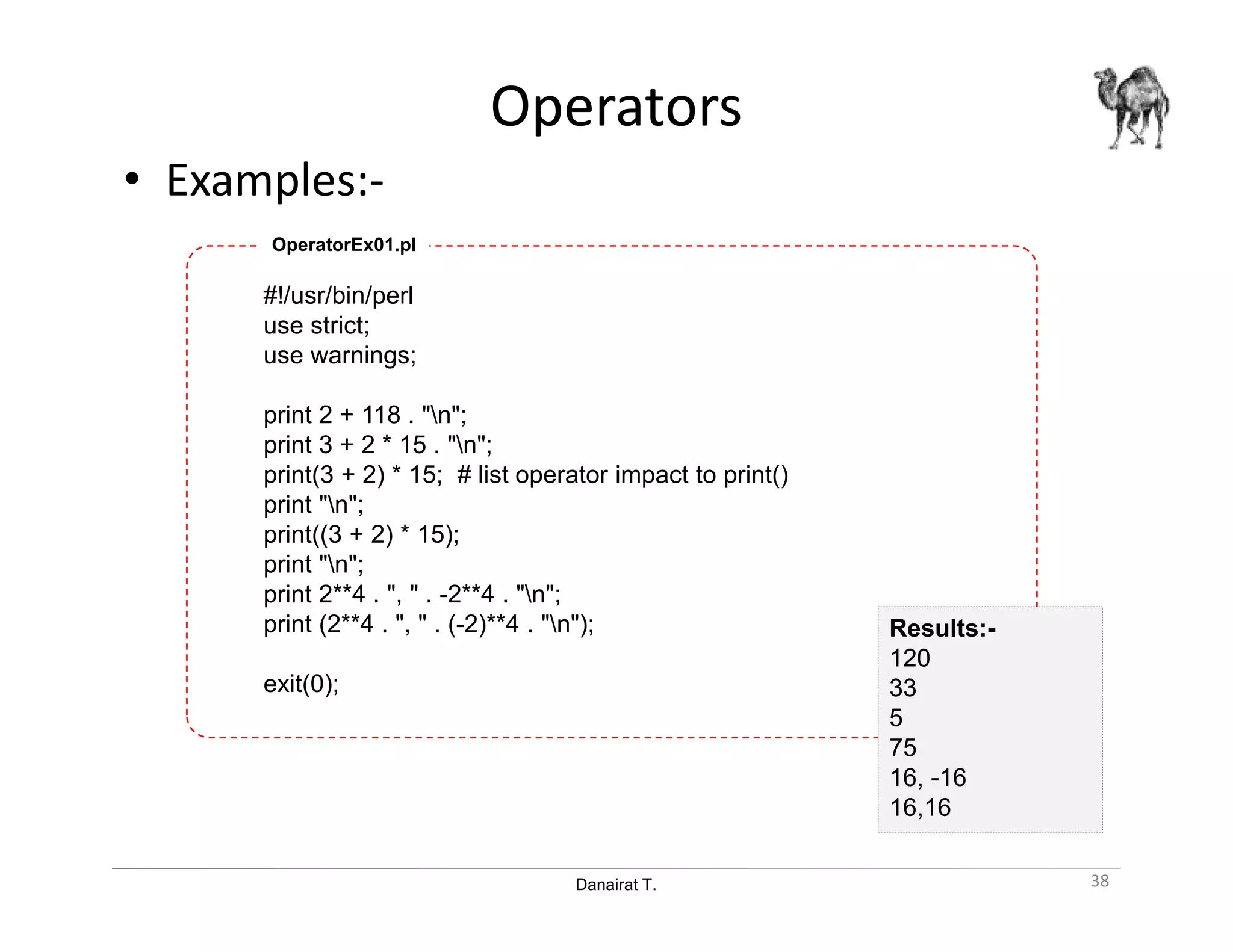 Danairat T.
Operators
• Examples:-
#!/usr/bin/perl
use strict;
use warnings;
print 2 + 118 . "n";
print 3 + 2 * 15 . "n";
print(3 + 2) * 15; # list operator impact to print()
print "n";
print((3 + 2) * 15);
print "n";
print 2**4 . ", " . -2**4 . "n";
print (2**4 . ", " . (-2)**4 . "n");
exit(0);
Results:-
120
33
5
75
16, -16
16,16
OperatorEx01.pl
38
 