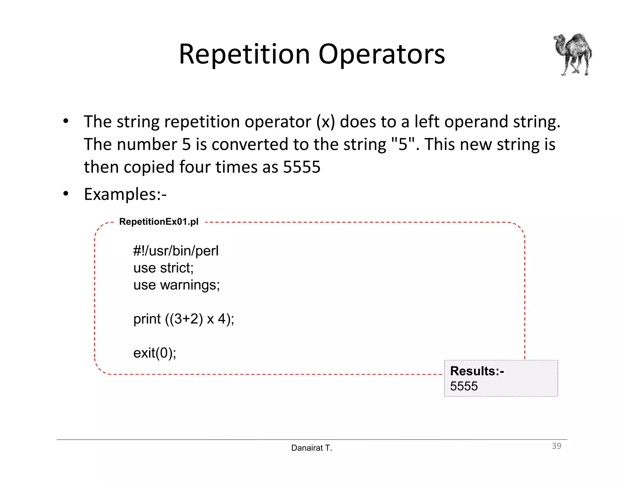 Danairat T.
Repetition Operators
• The string repetition operator (x) does to a left operand string.
The number 5 is converted to the string "5". This new string is
then copied four times as 5555
• Examples:-
#!/usr/bin/perl
use strict;
use warnings;
print ((3+2) x 4);
exit(0);
RepetitionEx01.pl
39
Results:-
5555
 