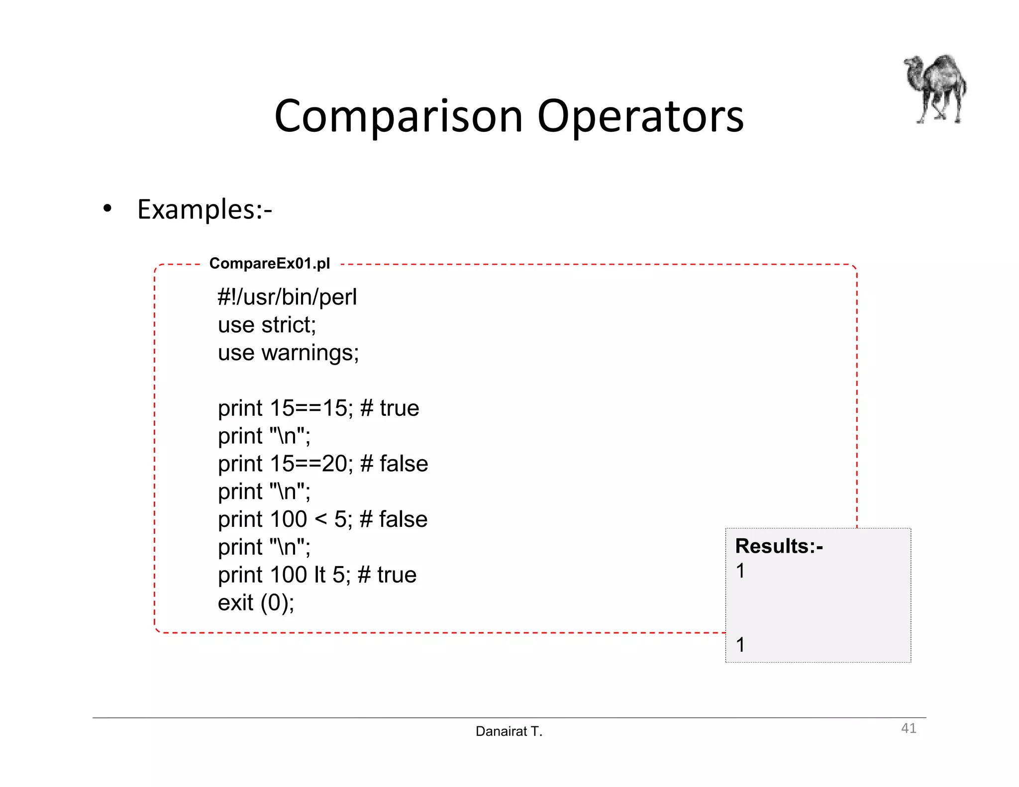 Danairat T.
Comparison Operators
• Examples:-
#!/usr/bin/perl
use strict;
use warnings;
print 15==15; # true
print "n";
print 15==20; # false
print "n";
print 100 < 5; # false
print "n";
print 100 lt 5; # true
exit (0);
CompareEx01.pl
41
Results:-
1
1
 