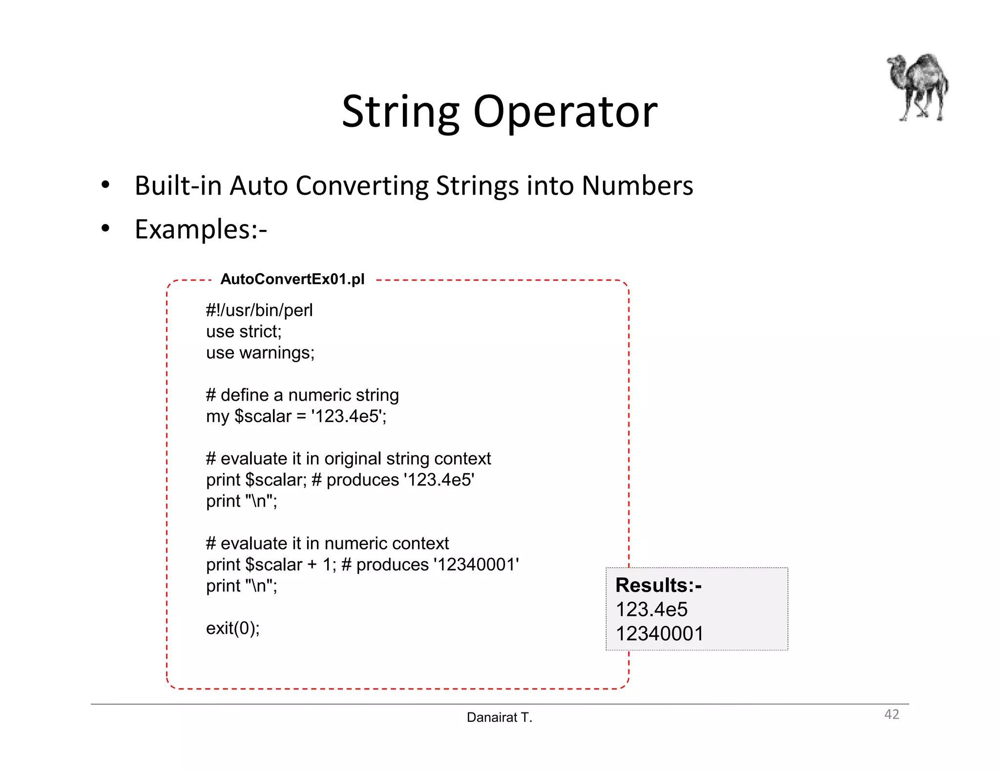 Danairat T.
String Operator
• Built-in Auto Converting Strings into Numbers
• Examples:-
#!/usr/bin/perl
use strict;
use warnings;
# define a numeric string
my $scalar = '123.4e5';
# evaluate it in original string context
print $scalar; # produces '123.4e5'
print "n";
# evaluate it in numeric context
print $scalar + 1; # produces '12340001'
print "n";
exit(0);
AutoConvertEx01.pl
42
Results:-
123.4e5
12340001
 