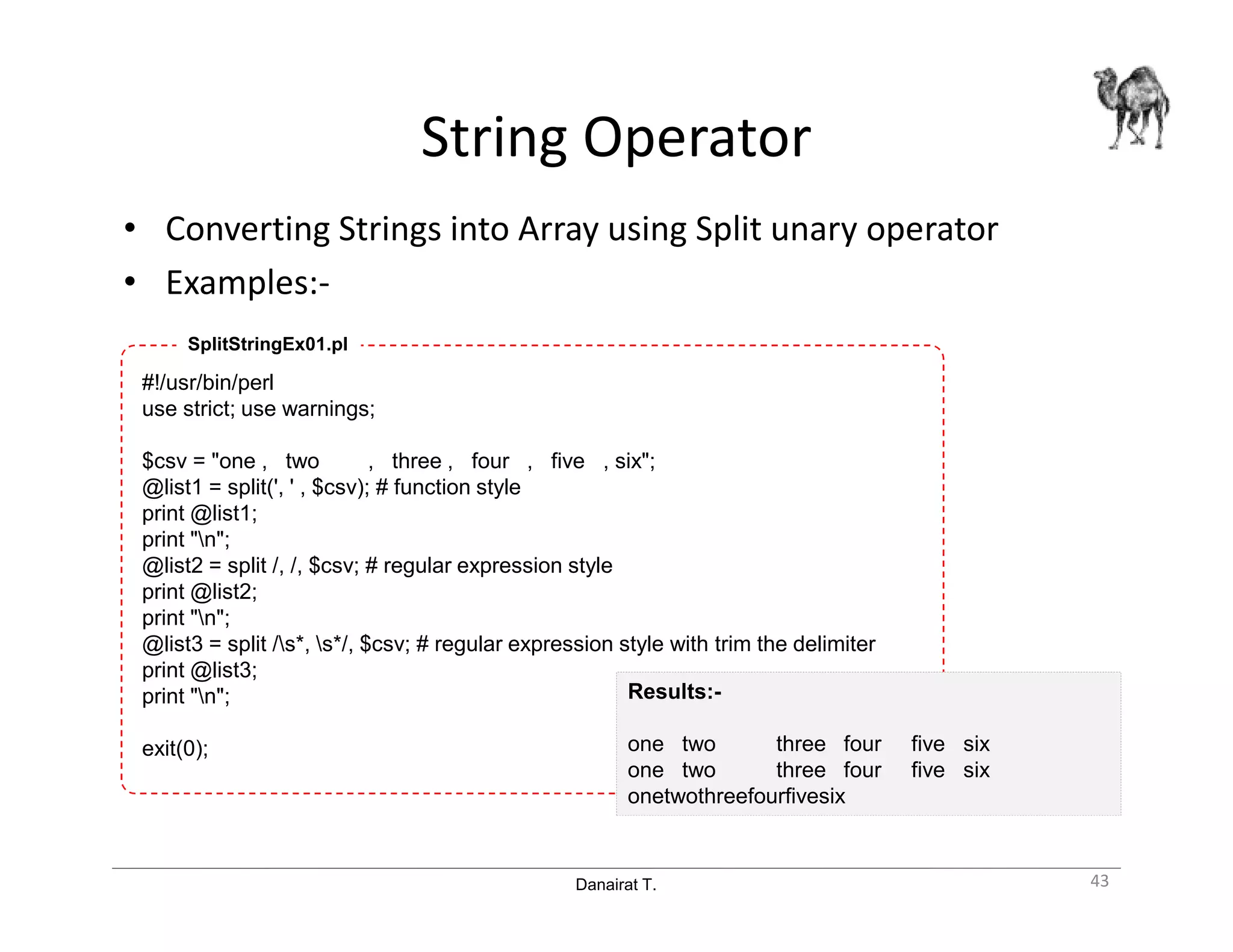 Danairat T.
String Operator
• Converting Strings into Array using Split unary operator
• Examples:-
#!/usr/bin/perl
use strict; use warnings;
$csv = "one , two , three , four , five , six";
@list1 = split(', ' , $csv); # function style
print @list1;
print "n";
@list2 = split /, /, $csv; # regular expression style
print @list2;
print "n";
@list3 = split /s*, s*/, $csv; # regular expression style with trim the delimiter
print @list3;
print "n";
exit(0);
Results:-
one two three four five six
one two three four five six
onetwothreefourfivesix
SplitStringEx01.pl
43
 